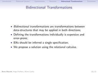 Introduction

Relational Calculus

Optimizations

Recursion

Bidirectional Transformations

Conclusions

Bidirectional Transformations

• Bidirectional transformations are transformations between

data-structures that may be applied in both directions;

• Deﬁning the transformations individually is expensive and

error-prone;

• BXs should be inferred a single speciﬁcation;

• We propose a solution using the relational calculus.

Nuno Macedo, Hugo Pacheco, Alcino Cunha

15 / 21

 