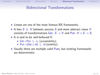 Introduction

Relational Calculus

Optimizations

Recursion

Bidirectional Transformations

Conclusions

Bidirectional Transformations

• Lenses are one of the most famous BX frameworks;
• A lens S

V between sources S and more abstract views V
consists of transformations Get : S → V and Put : V × S → S;
• It is said to be well-behaved if:
• Get ◦ Put ⊆ π1 (acceptability);
• Put ◦ (Get id) ⊆ id (stability);

• Usually there are multiple valid Puts, but existing frameworks

are deterministic.

Nuno Macedo, Hugo Pacheco, Alcino Cunha

16 / 21

 