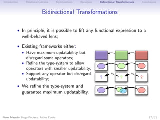 Introduction

Relational Calculus

Optimizations

Recursion

Bidirectional Transformations

Conclusions

Bidirectional Transformations
• In principle, it is possible to lift any functional expression to a

well-behaved lens;

• Existing frameworks either:
• Have maximum updatability but
disregard some operators;
• Reﬁne the type-system to allow
operators with smaller updatability;
• Support any operator but disregard
updatability;

?

?

?

• We reﬁne the type-system and

guarantee maximum updatability.

Nuno Macedo, Hugo Pacheco, Alcino Cunha

17 / 21

 