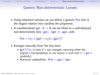 Introduction

Relational Calculus

Optimizations

Recursion

Bidirectional Transformations

Conclusions

Generic Non-deterministic Lenses
• Using relational calculus we can deﬁne a generic Put that is

the largest relation that satisﬁes the properties;

• A transformation get : A → B can be lifted to a well-behaved

non-deterministic lens get : δget
Put = (π2

ρget, with

(get◦ ◦ π1 )) ◦ [get◦ ] ?

• Emerges naturally from the lens laws:
• [get◦ ] ? (v , s) tests if v was changed, returning either the
original s (acceptability), or any source s such that s = get v
(stability);
• Maximum updatability: δPut = ρget × δget.

Nuno Macedo, Hugo Pacheco, Alcino Cunha

18 / 21

 