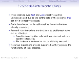 Introduction

Relational Calculus

Optimizations

Recursion

Bidirectional Transformations

Conclusions

Generic Non-deterministic Lenses
• Type-checking over δget and ρget directly could be

undecidable and due to the central role of the converse, Put
can not be directly executed;

• Both these issues can be addressed by the optimizations

already presented;

• Forward transformations are functional so problematic cases

are very limited:

• Regarding type-checking, only particular ranges of splits are

possibly undecidable;
• The backward transformation can be eﬃciently executed;

• Recursive expressions are also supported as they preserve the

functionality of their algebras.

Nuno Macedo, Hugo Pacheco, Alcino Cunha

19 / 21

 