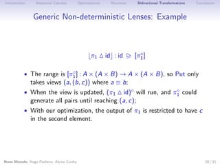 Introduction

Relational Calculus

Optimizations

Recursion

Bidirectional Transformations

Conclusions

Generic Non-deterministic Lenses: Example

π1

id : id

◦
[π1 ]

◦
• The range is [π1 ] : A × (A × B) → A × (A × B), so Put only

takes views (a, (b, c)) where a ≡ b;

◦
id)◦ will run, and π1 could
generate all pairs until reaching (a, c);

• When the view is updated, (π1

• With our optimization, the output of π1 is restricted to have c

in the second element.

Nuno Macedo, Hugo Pacheco, Alcino Cunha

20 / 21

 