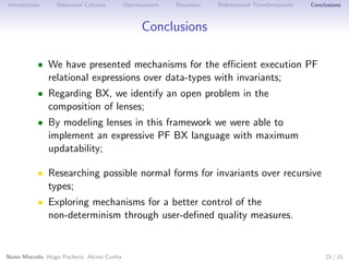 Introduction

Relational Calculus

Optimizations

Recursion

Bidirectional Transformations

Conclusions

Conclusions
• We have presented mechanisms for the eﬃcient execution PF
relational expressions over data-types with invariants;
• Regarding BX, we identify an open problem in the
composition of lenses;
• By modeling lenses in this framework we were able to
implement an expressive PF BX language with maximum
updatability;
• Researching possible normal forms for invariants over recursive
types;
• Exploring mechanisms for a better control of the
non-determinism through user-deﬁned quality measures.

Nuno Macedo, Hugo Pacheco, Alcino Cunha

21 / 21

 