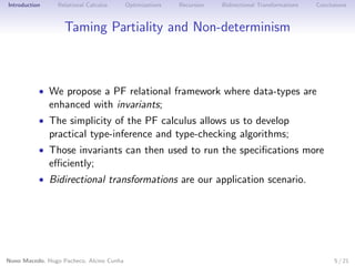 Introduction

Relational Calculus

Optimizations

Recursion

Bidirectional Transformations

Conclusions

Taming Partiality and Non-determinism

• We propose a PF relational framework where data-types are

enhanced with invariants;

• The simplicity of the PF calculus allows us to develop

practical type-inference and type-checking algorithms;

• Those invariants can then used to run the speciﬁcations more

eﬃciently;

• Bidirectional transformations are our application scenario.

Nuno Macedo, Hugo Pacheco, Alcino Cunha

5 / 21

 