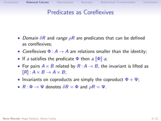 Introduction

Relational Calculus

Optimizations

Recursion

Bidirectional Transformations

Conclusions

Predicates as Coreﬂexives

• Domain δR and range ρR are predicates that can be deﬁned

as coreﬂexives;

• Coreﬂexives Φ : A → A are relations smaller than the identity;
• If a satisﬁes the predicate Φ then a Φ a;

• For pairs A × B related by R : A → B, the invariant is lifted as

[R] : A × B → A × B;

• Invariants on coproducts are simply the coproduct Φ + Ψ;
• R : Φ → Ψ denotes δR = Φ and ρR = Ψ.

Nuno Macedo, Hugo Pacheco, Alcino Cunha

9 / 21

 