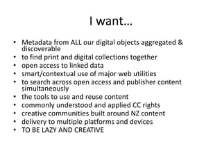 I want…Metadata from ALL our digital objects aggregated & discoverableto find print and digital collections togetheropen access to linked datasmart/contextual use of major web utilitiesto search across open access and publisher content simultaneouslythe tools to use and reuse contentcommonly understood and applied CC rightscreative communities built around NZ contentdelivery to multiple platforms and devicesTO BE LAZY AND CREATIVE