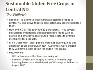 Sustainable Gluten Free Crops in
Central ND
GlenPhilbrick
• Rational: To promote locally grown gluten free foods in
central ND and prove that ND can sustainably grow gluten free
foods.
• How Did it Go? The tour had 20 participants. Had several
discussions with people about gluten free foods such as
quinoa and amaranth. Distributed recipe cards to provide
meal ideas for products.
• Main Outcomes: Most people were not aware quinoa and
amaranth could be grown in ND. Customers were excited
they will have a local option for gluten free grains.
• Future Plans:
• Will be hosting another farm tour in August.
• Planning to visit Kevin Murphy, Barley & Alternative Crop
Breeding Professor at the University of Washington, Pullman in
August 2015.
 