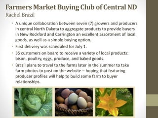 FarmersMarketBuying Club of CentralND
RachelBrazil
• A unique collaboration between seven (7) growers and producers
in central North Dakota to aggregate products to provide buyers
in New Rockford and Carrington an excellent assortment of local
goods, as well as a simple buying option.
• First delivery was scheduled for July 1.
• 35 customers on board to receive a variety of local products:
bison, poultry, eggs, produce, and baked goods.
• Brazil plans to travel to the farms later in the summer to take
farm photos to post on the website – hoping that featuring
producer profiles will help to build some farm to buyer
relationships.
 