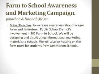Farm to School Awareness
and Marketing Campaign.
Jonathon& HannahMoser
• Main Objective: To increase awareness about Forager
Farm and Jamestown Public School District's
involvement in ND Farm to School. We will be
designing and distributing informational marketing
materials to schools. We will also be hosting on the
farm tours for students from Jamestown Schools.
 