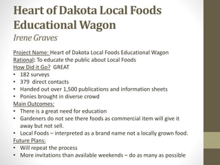 Heart of Dakota Local Foods
Educational Wagon
Irene Graves
Project Name: Heart of Dakota Local Foods Educational Wagon
Rational: To educate the public about Local Foods
How Did it Go? GREAT
• 182 surveys
• 379 direct contacts
• Handed out over 1,500 publications and information sheets
• Ponies brought in diverse crowd
Main Outcomes:
• There is a great need for education
• Gardeners do not see there foods as commercial item will give it
away but not sell.
• Local Foods – interpreted as a brand name not a locally grown food.
Future Plans:
• Will repeat the process
• More invitations than available weekends – do as many as possible
 