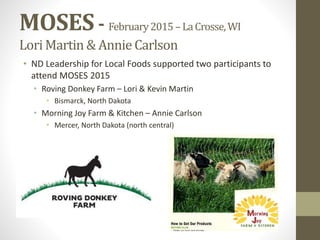 MOSES- February2015–LaCrosse,WI
LoriMartin & Annie Carlson
• ND Leadership for Local Foods supported two participants to
attend MOSES 2015
• Roving Donkey Farm – Lori & Kevin Martin
• Bismarck, North Dakota
• Morning Joy Farm & Kitchen – Annie Carlson
• Mercer, North Dakota (north central)
 