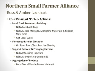Northern Small Farmer Alliance
Ross& Amber Lockhart
• Four Pillars of NSFA & Actions:
• Local Food Awareness Building
• NSFA Facebook Page
• NSFA Media Message, Marketing Materials & Mission
Statement
• Get Local Event
• Farmer-to-Farmer Education
• On Farm Tours/Best Practice Sharing
• Support for New & Emerging Farmers
• NSFA Internship Program
• NSFA Membership Guidelines
• Aggregation of Produce
• Food Truck/Mobile Farmers Market
 