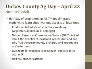 Dickey County Ag Day – April 23
NicholasPodoll
• Half-day of programming for 7th and 8th grade
students to learn about various aspects of local food.
• Producers talked about what they are doing
(vegetable, animal, milk, and eggs)
• Natural Resources Conservation Service (NRCS) talked
about the benefits of local food systems for land and
soil, fruit trees/community orchards, and importance
of shelter belts
• Live goats for students to see/touch, and also taste
goat milk
• Had ~65 students attend
 