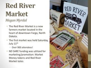 Red River
Market
MeganMyrdal
• The Red River Market is a new
farmers market located in the
heart of downtown Fargo, North
Dakota.
• The first market was held Saturday,
July 11th
• Over 900 attendees!
• ND SARE funding was utilized for
marketing/promotion: Market
Money tokens and Red River
Market totes
 