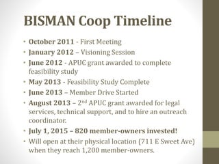 BISMAN Coop Timeline
• October 2011 - First Meeting
• January 2012 – Visioning Session
• June 2012 - APUC grant awarded to complete
feasibility study
• May 2013 - Feasibility Study Complete
• June 2013 – Member Drive Started
• August 2013 – 2nd APUC grant awarded for legal
services, technical support, and to hire an outreach
coordinator.
• July 1, 2015 – 820 member-owners invested!
• Will open at their physical location (711 E Sweet Ave)
when they reach 1,200 member-owners.
 