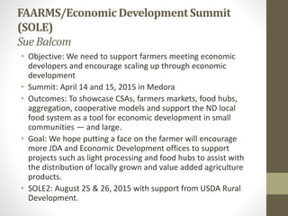 FAARMS/EconomicDevelopmentSummit
(SOLE)
Sue Balcom
• Objective: We need to support farmers meeting economic
developers and encourage scaling up through economic
development
• Summit: April 14 and 15, 2015 in Medora
• Outcomes: To showcase CSAs, farmers markets, food hubs,
aggregation, cooperative models and support the ND local
food system as a tool for economic development in small
communities — and large.
• Goal: We hope putting a face on the farmer will encourage
more JDA and Economic Development offices to support
projects such as light processing and food hubs to assist with
the distribution of locally grown and value added agriculture
products.
• SOLE2: August 25 & 26, 2015 with support from USDA Rural
Development.
 