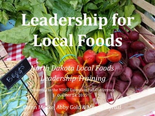 Leadership for
Local Foods
North Dakota Local Foods
Leadership Training
Presented to the NDSU Extension Fall Conference
October 14, 2015
Glenn Muske, Abby Gold & Megan Myrdal
 