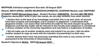 MOFPN3B: Individual assignment: Due date: 20 August 2021


Module: METH &PRAC: ADDRS NEURODEVELOPMENTAL LEARNING Module code: MOFPNB3


STUDENT NAME Michael-Owen Sons_ Student Number: 219020576_ Number:061 789 5674
 
Plagiarism declaration: write in your own words, do not copy verbatim from other sources.


•  I declare that, to the best of my knowledge and belief, this is my own work, all sources
have been properly acknowledged, and it contains no plagiarism. I understand what
plagiarism entails. I am aware that I will forfeit all credit for the work should I be guilty of
plagiarism and that the matter will be referred to the Faculty since plagiarism is considered
a serious violation of the University regulations and may lead to a suspension of studies.


•  I did not make use of another students work and submit it as my own. I did not allow
another student to copy my work with the intention of presenting it as their own.


•  I further declare that I have not previously submitted this work or any version of it for
assessment to the University of Johannesburg.


Student’s Signature: M.O.S.
	
DATE:20 August 2021__


1
 