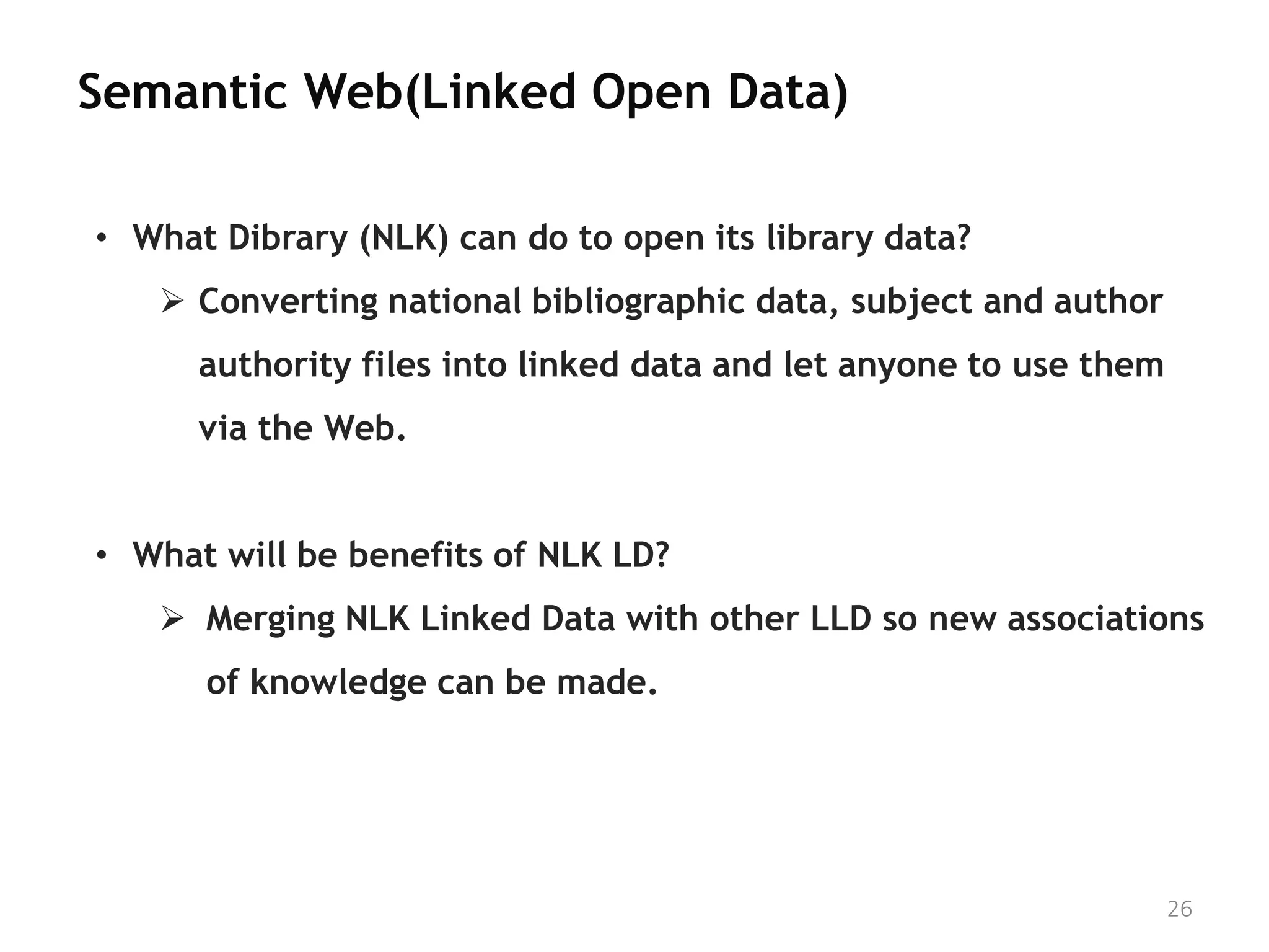 Semantic Web(Linked Open Data)

• What Dibrary (NLK) can do to open its library data?
    Converting national bibliographic data, subject and author
      authority files into linked data and let anyone to use them
      via the Web.


• What will be benefits of NLK LD?
    Merging NLK Linked Data with other LLD so new associations
      of knowledge can be made.




                                                                    26
 