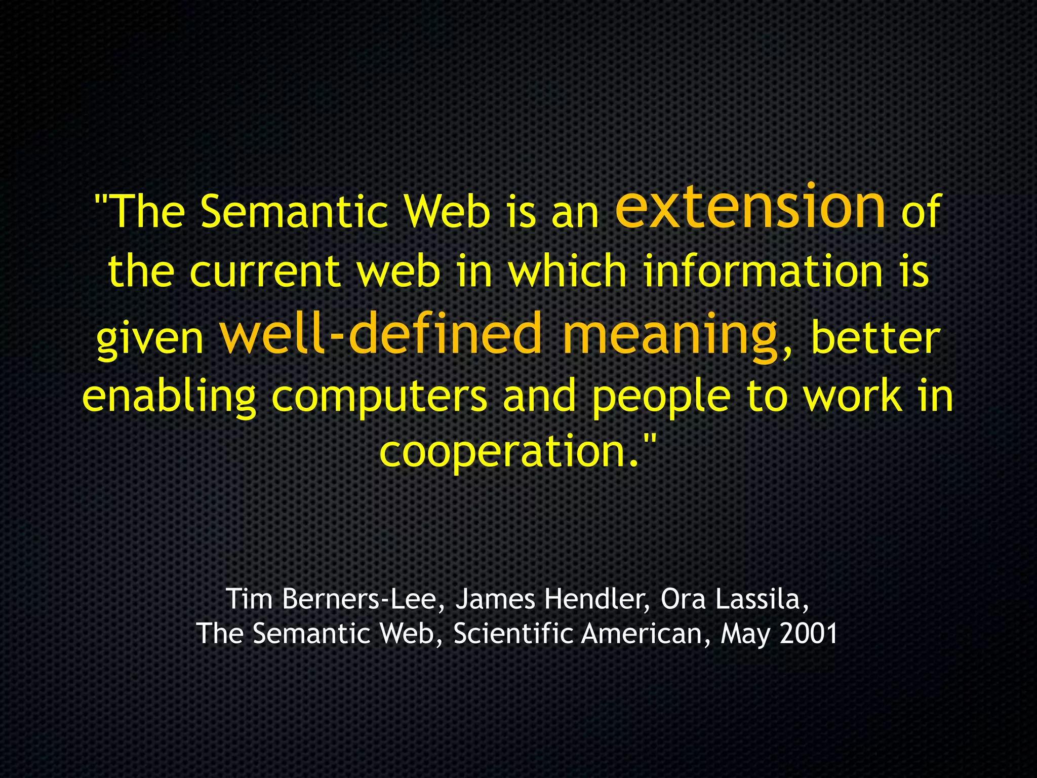 "The Semantic Web is an extension of
 the current web in which information is
 given well-defined meaning, better
enabling computers and people to work in
              cooperation."


       Tim Berners-Lee, James Hendler, Ora Lassila,
     The Semantic Web, Scientific American, May 2001
 