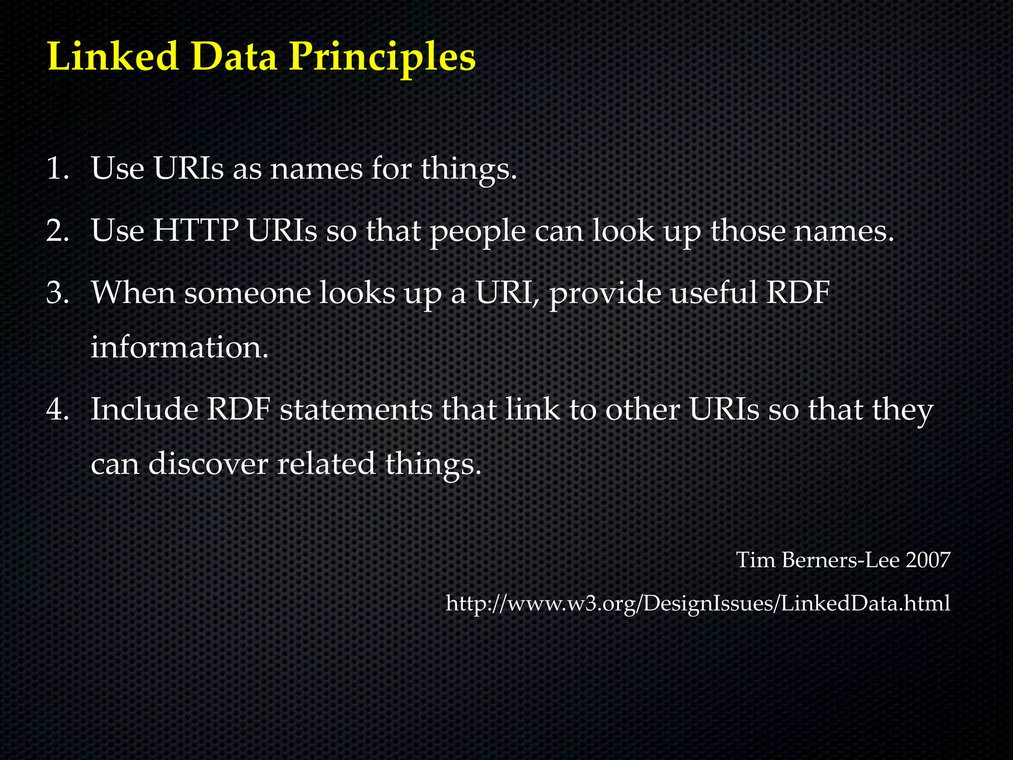 Linked Data Principles

1. Use URIs as names for things.
2. Use HTTP URIs so that people can look up those names.
3. When someone looks up a URI, provide useful RDF
   information.
4. Include RDF statements that link to other URIs so that they
   can discover related things.

                                                      Tim Berners-Lee 2007
                            http://www.w3.org/DesignIssues/LinkedData.html
 
