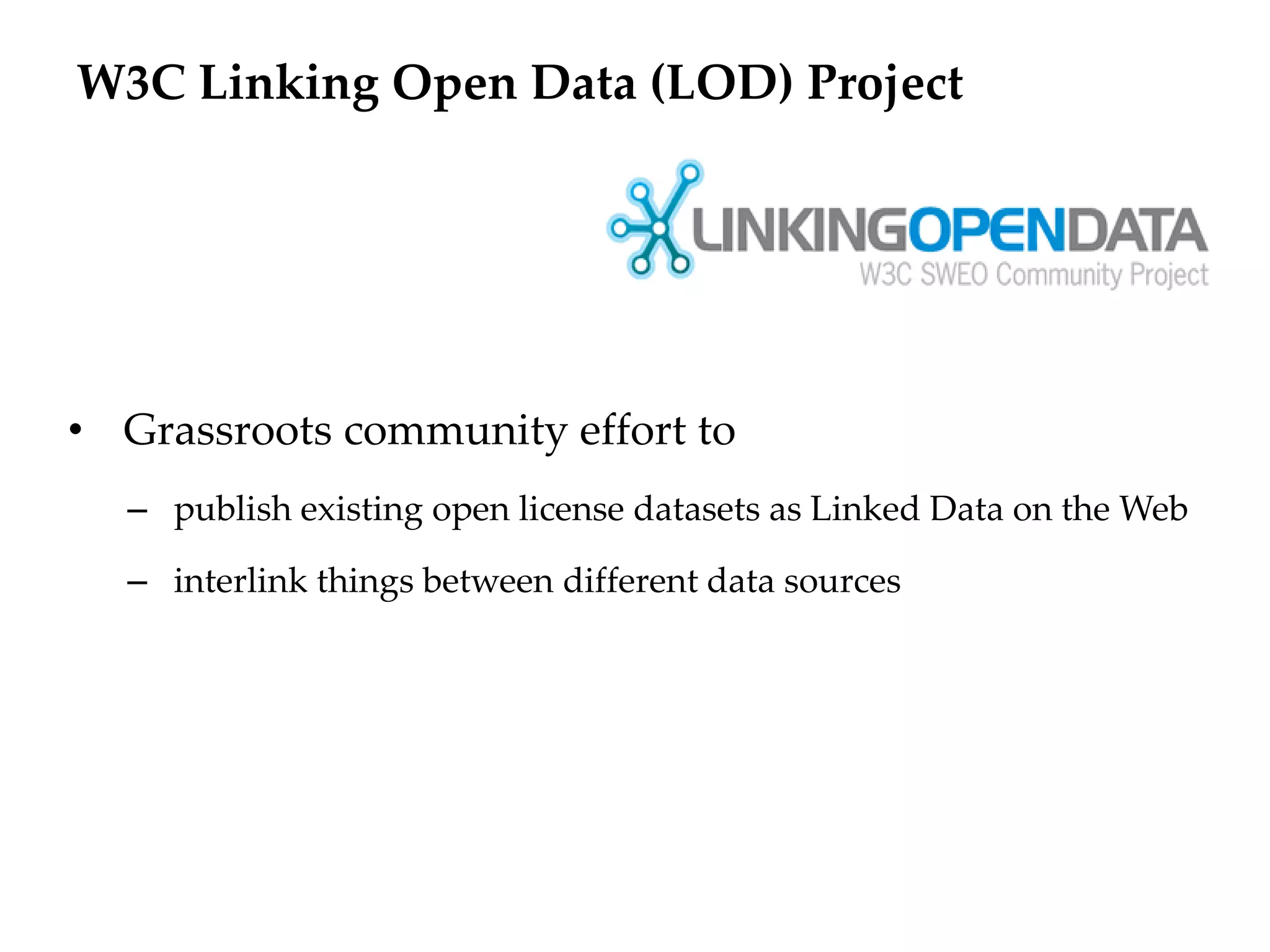 W3C Linking Open Data (LOD) Project




• Grassroots community effort to
  – publish existing open license datasets as Linked Data on the Web

  – interlink things between different data sources
 
