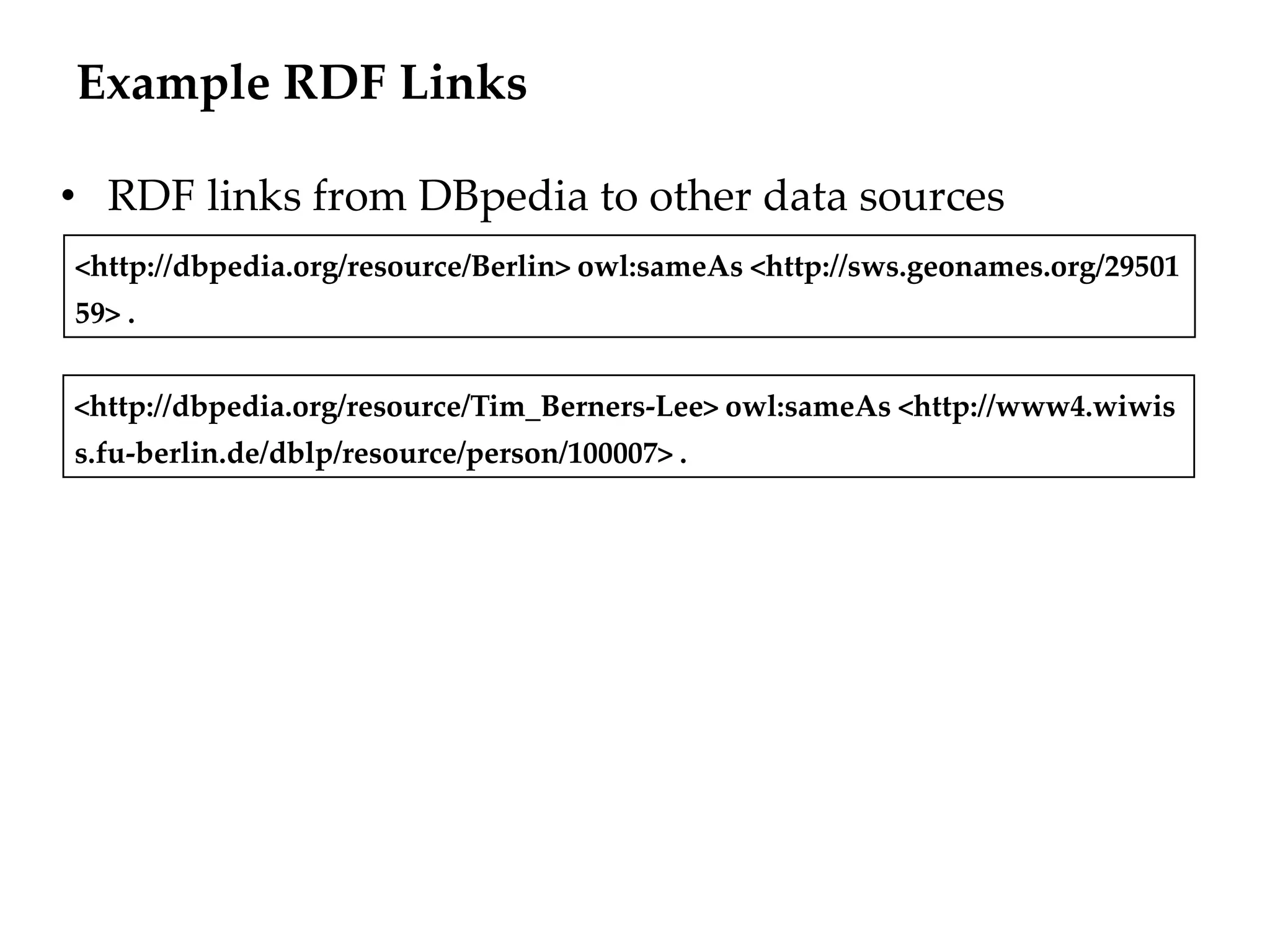 Example RDF Links

• RDF links from DBpedia to other data sources
<http://dbpedia.org/resource/Berlin> owl:sameAs <http://sws.geonames.org/29501
59> .


<http://dbpedia.org/resource/Tim_Berners-Lee> owl:sameAs <http://www4.wiwis
s.fu-berlin.de/dblp/resource/person/100007> .
 