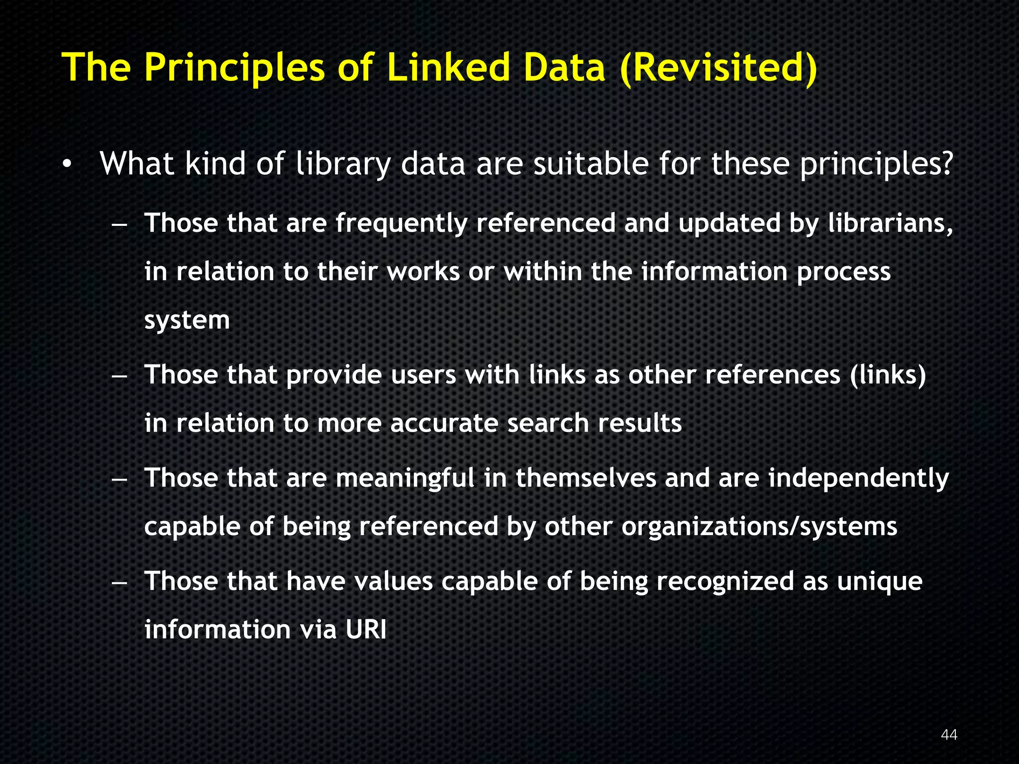 The Principles of Linked Data (Revisited)

• What kind of library data are suitable for these principles?
   – Those that are frequently referenced and updated by librarians,
     in relation to their works or within the information process
     system

   – Those that provide users with links as other references (links)
     in relation to more accurate search results

   – Those that are meaningful in themselves and are independently
     capable of being referenced by other organizations/systems

   – Those that have values capable of being recognized as unique
     information via URI


                                                                       44
 