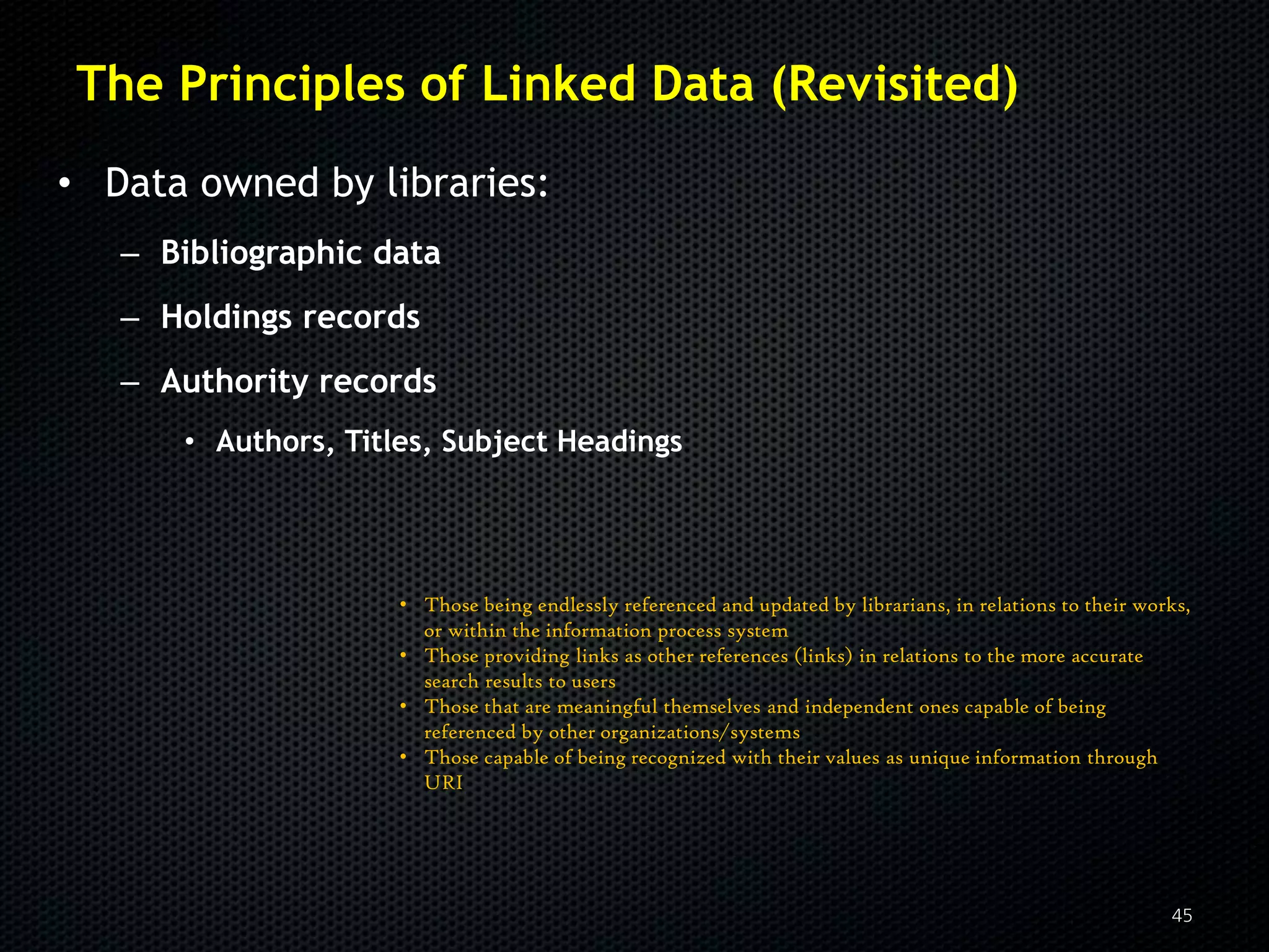The Principles of Linked Data (Revisited)
• Data owned by libraries:
   – Bibliographic data
   – Holdings records
   – Authority records
      • Authors, Titles, Subject Headings




                     • Those being endlessly referenced and updated by librarians, in relations to their works,
                       or within the information process system
                     • Those providing links as other references (links) in relations to the more accurate
                       search results to users
                     • Those that are meaningful themselves and independent ones capable of being
                       referenced by other organizations/systems
                     • Those capable of being recognized with their values as unique information through
                       URI




                                                                                                            45
 