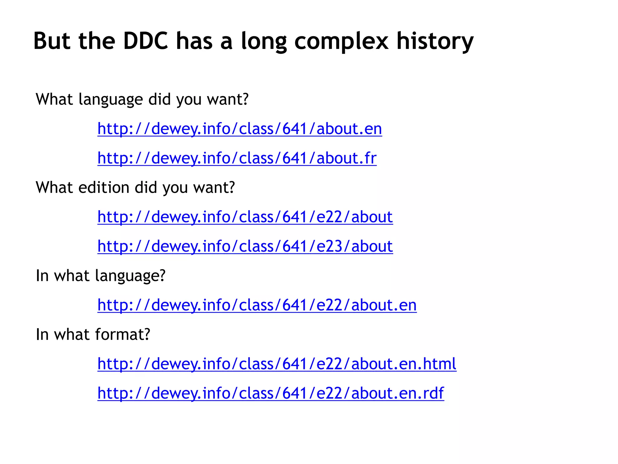 But the DDC has a long complex history

What language did you want?
        http://dewey.info/class/641/about.en
        http://dewey.info/class/641/about.fr
What edition did you want?
        http://dewey.info/class/641/e22/about
        http://dewey.info/class/641/e23/about
In what language?
        http://dewey.info/class/641/e22/about.en
In what format?
        http://dewey.info/class/641/e22/about.en.html
        http://dewey.info/class/641/e22/about.en.rdf
 