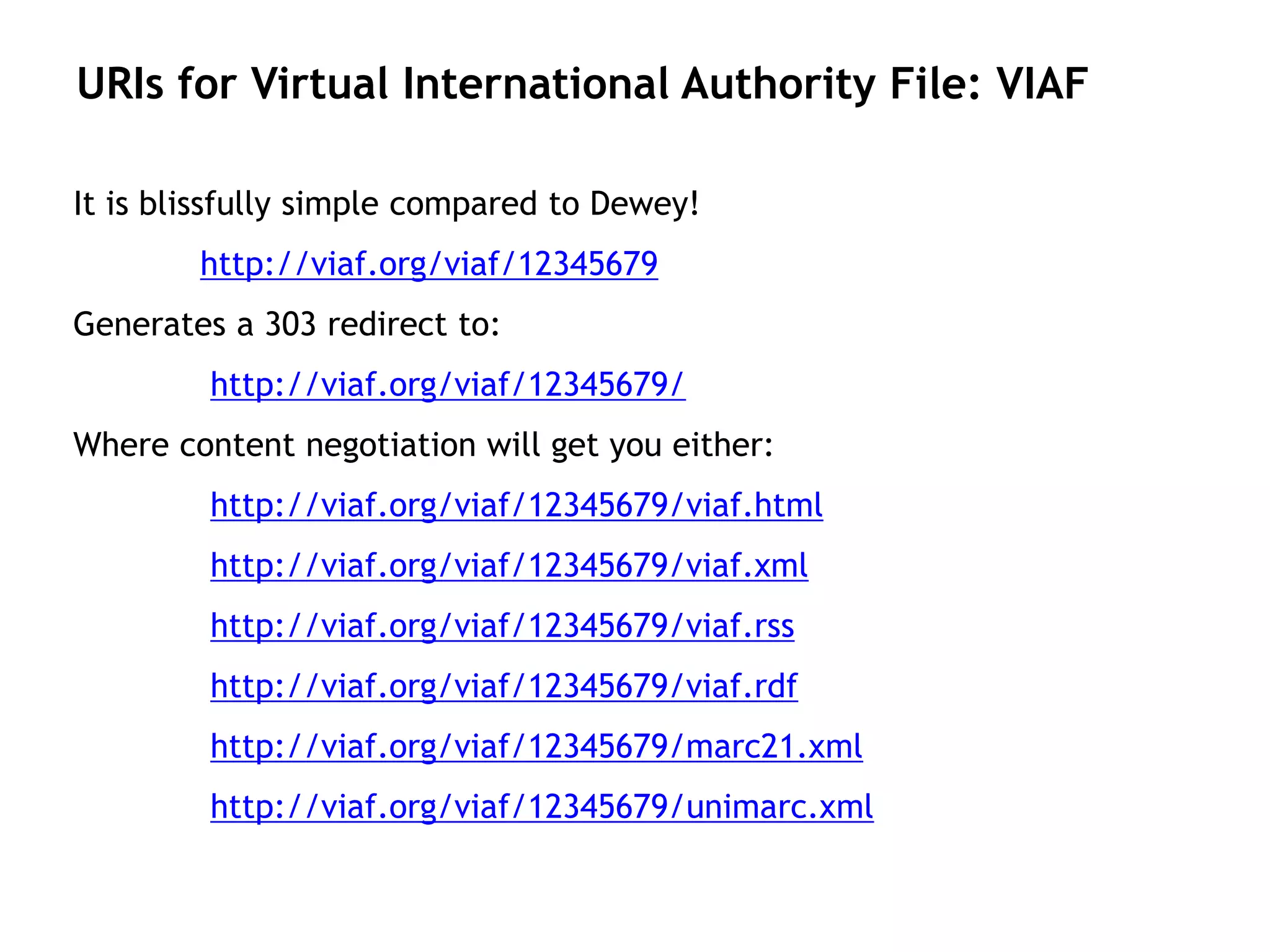 URIs for Virtual International Authority File: VIAF

It is blissfully simple compared to Dewey!
        http://viaf.org/viaf/12345679
Generates a 303 redirect to:
         http://viaf.org/viaf/12345679/
Where content negotiation will get you either:
         http://viaf.org/viaf/12345679/viaf.html
         http://viaf.org/viaf/12345679/viaf.xml
         http://viaf.org/viaf/12345679/viaf.rss
         http://viaf.org/viaf/12345679/viaf.rdf
         http://viaf.org/viaf/12345679/marc21.xml
         http://viaf.org/viaf/12345679/unimarc.xml
 