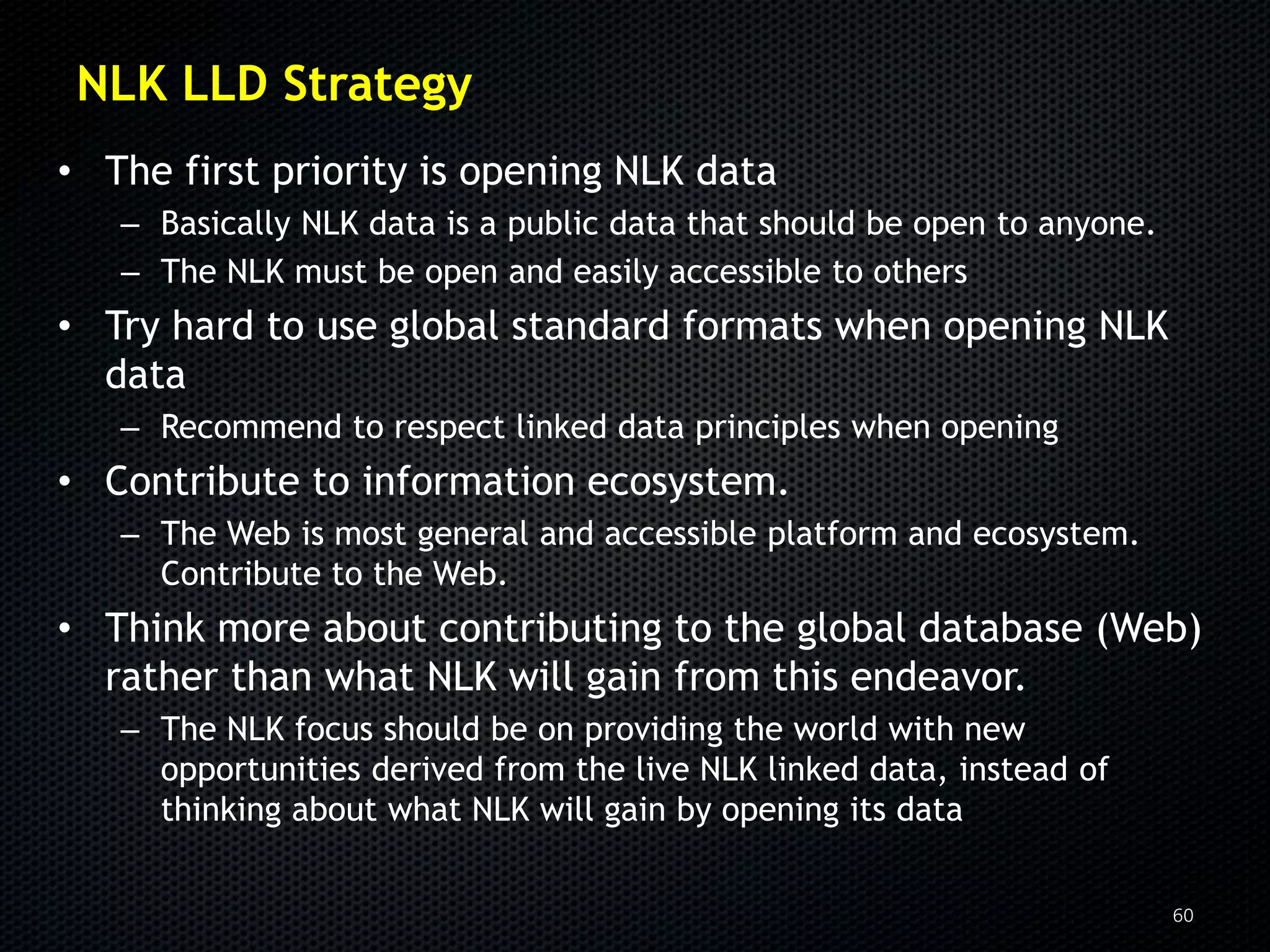 NLK LLD Strategy
• The first priority is opening NLK data
   – Basically NLK data is a public data that should be open to anyone.
   – The NLK must be open and easily accessible to others
• Try hard to use global standard formats when opening NLK
  data
   – Recommend to respect linked data principles when opening
• Contribute to information ecosystem.
   – The Web is most general and accessible platform and ecosystem.
     Contribute to the Web.
• Think more about contributing to the global database (Web)
  rather than what NLK will gain from this endeavor.
   – The NLK focus should be on providing the world with new
     opportunities derived from the live NLK linked data, instead of
     thinking about what NLK will gain by opening its data


                                                                          60
 