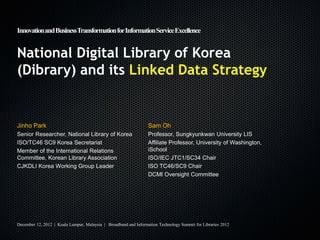 Innovation and BusinessTransformation for Information Service Excellence


National Digital Library of Korea
(Dibrary) and its Linked Data Strategy


Jinho Park                                                        Sam Oh
Senior Researcher, National Library of Korea                      Professor, Sungkyunkwan University LIS
ISO/TC46 SC9 Korea Secretariat                                    Affiliate Professor, University of Washington,
Member of the International Relations                             iSchool
Committee, Korean Library Association                             ISO/IEC JTC1/SC34 Chair
CJKDLI Korea Working Group Leader                                 ISO TC46/SC9 Chair
                                                                  DCMI Oversight Committee




December 12, 2012 | Kuala Lumpur, Malaysia | Broadband and Information Technology Summit for Libraries 2012
 