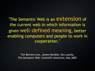 "The Semantic Web is an extension of
 the current web in which information is
 given well-defined meaning, better
enabling computers and people to work in
              cooperation."


       Tim Berners-Lee, James Hendler, Ora Lassila,
     The Semantic Web, Scientific American, May 2001
 