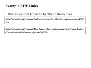 Example RDF Links

• RDF links from DBpedia to other data sources
<http://dbpedia.org/resource/Berlin> owl:sameAs <http://sws.geonames.org/29501
59> .


<http://dbpedia.org/resource/Tim_Berners-Lee> owl:sameAs <http://www4.wiwis
s.fu-berlin.de/dblp/resource/person/100007> .
 