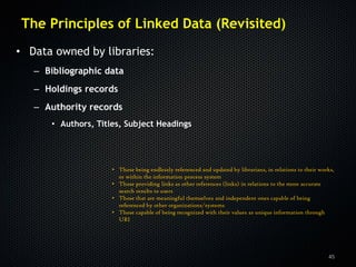 The Principles of Linked Data (Revisited)
• Data owned by libraries:
   – Bibliographic data
   – Holdings records
   – Authority records
      • Authors, Titles, Subject Headings




                     • Those being endlessly referenced and updated by librarians, in relations to their works,
                       or within the information process system
                     • Those providing links as other references (links) in relations to the more accurate
                       search results to users
                     • Those that are meaningful themselves and independent ones capable of being
                       referenced by other organizations/systems
                     • Those capable of being recognized with their values as unique information through
                       URI




                                                                                                            45
 