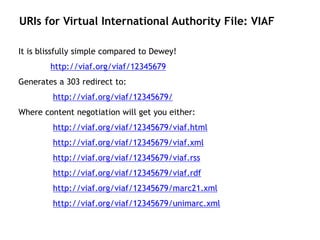 URIs for Virtual International Authority File: VIAF

It is blissfully simple compared to Dewey!
        http://viaf.org/viaf/12345679
Generates a 303 redirect to:
         http://viaf.org/viaf/12345679/
Where content negotiation will get you either:
         http://viaf.org/viaf/12345679/viaf.html
         http://viaf.org/viaf/12345679/viaf.xml
         http://viaf.org/viaf/12345679/viaf.rss
         http://viaf.org/viaf/12345679/viaf.rdf
         http://viaf.org/viaf/12345679/marc21.xml
         http://viaf.org/viaf/12345679/unimarc.xml
 
