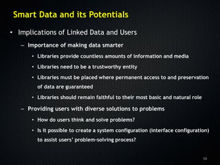 Smart Data and its Potentials

• Implications of Linked Data and Users
   – Importance of making data smarter
      • Libraries provide countless amounts of information and media

      • Libraries need to be a trustworthy entity

      • Libraries must be placed where permanent access to and preservation
        of data are guaranteed

      • Libraries should remain faithful to their most basic and natural role

   – Providing users with diverse solutions to problems
      • How do users think and solve problems?

      • Is it possible to create a system configuration (interface configuration)
        to assist users’ problem-solving process?


                                                                                59
 