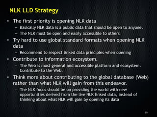 NLK LLD Strategy
• The first priority is opening NLK data
   – Basically NLK data is a public data that should be open to anyone.
   – The NLK must be open and easily accessible to others
• Try hard to use global standard formats when opening NLK
  data
   – Recommend to respect linked data principles when opening
• Contribute to information ecosystem.
   – The Web is most general and accessible platform and ecosystem.
     Contribute to the Web.
• Think more about contributing to the global database (Web)
  rather than what NLK will gain from this endeavor.
   – The NLK focus should be on providing the world with new
     opportunities derived from the live NLK linked data, instead of
     thinking about what NLK will gain by opening its data


                                                                          60
 