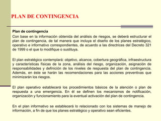 PLAN DE CONTINGENCIA
Plan de contingencia
Con base en la información obtenida del análisis de riesgos, se deberá estructurar el
plan de contingencia, de tal manera que incluya el diseño de los planes estratégico,
operativo e informativo correspondientes, de acuerdo a las directrices del Decreto 321
de 1999 o el que lo modifique o sustituya.
El plan estratégico contemplará: objetivo, alcance, cobertura geográfica, infraestructura
y características físicas de la zona, análisis del riesgo, organización, asignación de
responsabilidades y definición de los niveles de respuesta del plan de contingencia.
Además, en éste se harán las recomendaciones para las acciones preventivas que
minimizarán los riesgos.
El plan operativo establecerá los procedimientos básicos de la atención o plan de
respuesta a una emergencia. En él se definen los mecanismos de notificación,
organización y funcionamiento para la eventual activación del plan de contingencia.
En el plan informativo se establecerá lo relacionado con los sistemas de manejo de
información, a fin de que los planes estratégico y operativo sean eficientes.
 