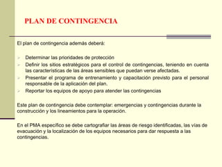 PLAN DE CONTINGENCIA
El plan de contingencia además deberá:
 Determinar las prioridades de protección
 Definir los sitios estratégicos para el control de contingencias, teniendo en cuenta
las características de las áreas sensibles que puedan verse afectadas.
 Presentar el programa de entrenamiento y capacitación previsto para el personal
responsable de la aplicación del plan.
 Reportar los equipos de apoyo para atender las contingencias
Este plan de contingencia debe contemplar: emergencias y contingencias durante la
construcción y los lineamientos para la operación.
En el PMA específico se debe cartografiar las áreas de riesgo identificadas, las vías de
evacuación y la localización de los equipos necesarios para dar respuesta a las
contingencias.
 