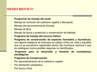 MEDIO BIOTICO
 Programas de manejo del suelo
 Manejo de remoción de cobertura vegetal y descapote
 Manejo del aprovechamiento forestal.
 Manejo de flora
 Manejo de fauna y protección y conservación de hábitats.
 Programa de manejo del recurso hídrico
 Programa de conservación de especies forestales y faunísticas,
con alguna categoría de amenaza en peligro crítico en veda o aquellas
que no se encuentren registradas dentro del inventario nacional o que
se cataloguen como posibles especies no identificadas
 Programa para el desarrollo y fomento de ecosistemas
estratégicos
 Programa de Compensación
 Por aprovechamiento de la cobertura vegetal
 Por afectación paisajística
 Por fauna y flora
 