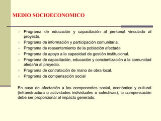 MEDIO SOCIOECONOMICO
 Programa de educación y capacitación al personal vinculado al
proyecto.
 Programa de información y participación comunitaria.
 Programa de reasentamiento de la población afectada
 Programa de apoyo a la capacidad de gestión institucional.
 Programa de capacitación, educación y concientización a la comunidad
aledaña al proyecto.
 Programa de contratación de mano de obra local.
 Programa de compensación social
En caso de afectación a los componentes social, económico y cultural
(infraestructura o actividades individuales o colectivas), la compensación
debe ser proporcional al impacto generado.
 