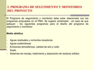 2. PROGRAMA DE SEGUIMIENTO Y MONITOREO
DEL PROYECTO
El Programa de seguimiento y monitoreo debe estar relacionado con los
programas propuestos en el PMA. Se sugiere contemplar - en caso de que
apliquen - los siguientes programas para el diseño del programa de
seguimiento y monitoreo:
Medio abiótico
 Aguas residuales y corrientes receptoras
 Aguas subterráneas
 Emisiones atmosféricas, calidad de aire y ruido
 Suelo
 Sistemas de manejo, tratamiento y disposición de residuos sólidos
 