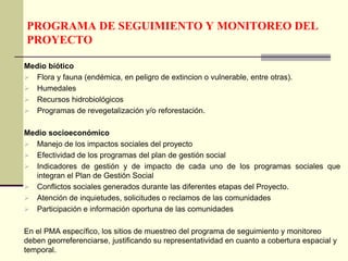 PROGRAMA DE SEGUIMIENTO Y MONITOREO DEL
PROYECTO
Medio biótico
 Flora y fauna (endémica, en peligro de extincion o vulnerable, entre otras).
 Humedales
 Recursos hidrobiológicos
 Programas de revegetalización y/o reforestación.
Medio socioeconómico
 Manejo de los impactos sociales del proyecto
 Efectividad de los programas del plan de gestión social
 Indicadores de gestión y de impacto de cada uno de los programas sociales que
integran el Plan de Gestión Social
 Conflictos sociales generados durante las diferentes etapas del Proyecto.
 Atención de inquietudes, solicitudes o reclamos de las comunidades
 Participación e información oportuna de las comunidades
En el PMA específico, los sitios de muestreo del programa de seguimiento y monitoreo
deben georreferenciarse, justificando su representatividad en cuanto a cobertura espacial y
temporal.
 