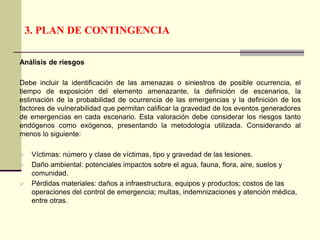 3. PLAN DE CONTINGENCIA
Análisis de riesgos
Debe incluir la identificación de las amenazas o siniestros de posible ocurrencia, el
tiempo de exposición del elemento amenazante, la definición de escenarios, la
estimación de la probabilidad de ocurrencia de las emergencias y la definición de los
factores de vulnerabilidad que permitan calificar la gravedad de los eventos generadores
de emergencias en cada escenario. Esta valoración debe considerar los riesgos tanto
endógenos como exógenos, presentando la metodología utilizada. Considerando al
menos lo siguiente:
 Víctimas: número y clase de víctimas, tipo y gravedad de las lesiones.
 Daño ambiental: potenciales impactos sobre el agua, fauna, flora, aire, suelos y
comunidad.
 Pérdidas materiales: daños a infraestructura, equipos y productos; costos de las
operaciones del control de emergencia; multas, indemnizaciones y atención médica,
entre otras.
 