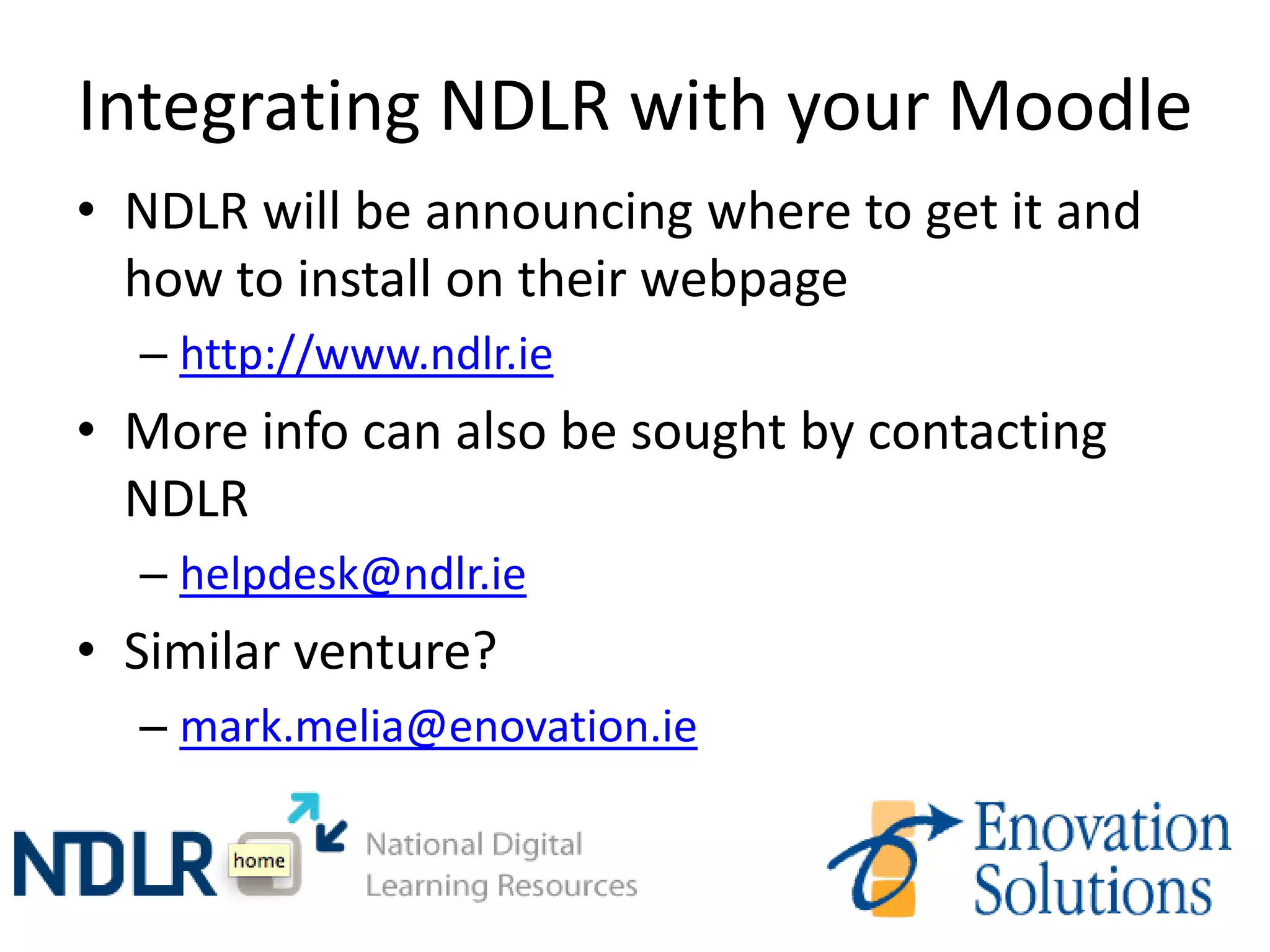 Integrating NDLR with your Moodle
• NDLR will be announcing where to get it and
  how to install on their webpage
  – http://www.ndlr.ie
• More info can also be sought by contacting
  NDLR
  – helpdesk@ndlr.ie
• Similar venture?
  – mark.melia@enovation.ie
 