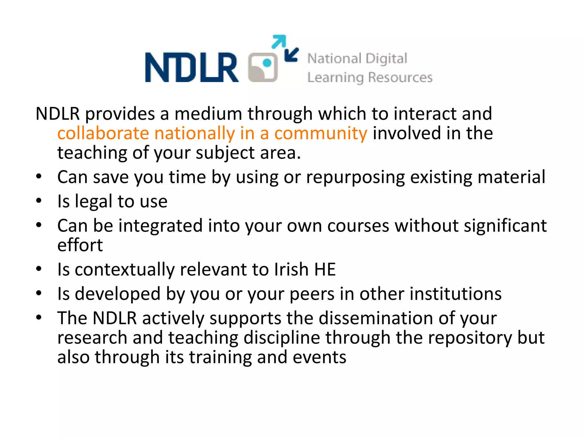 NDLR provides a medium through which to interact and
  collaborate nationally in a community involved in the
  teaching of your subject area.
• Can save you time by using or repurposing existing material
• Is legal to use
• Can be integrated into your own courses without significant
  effort
• Is contextually relevant to Irish HE
• Is developed by you or your peers in other institutions
• The NDLR actively supports the dissemination of your
  research and teaching discipline through the repository but
  also through its training and events
 