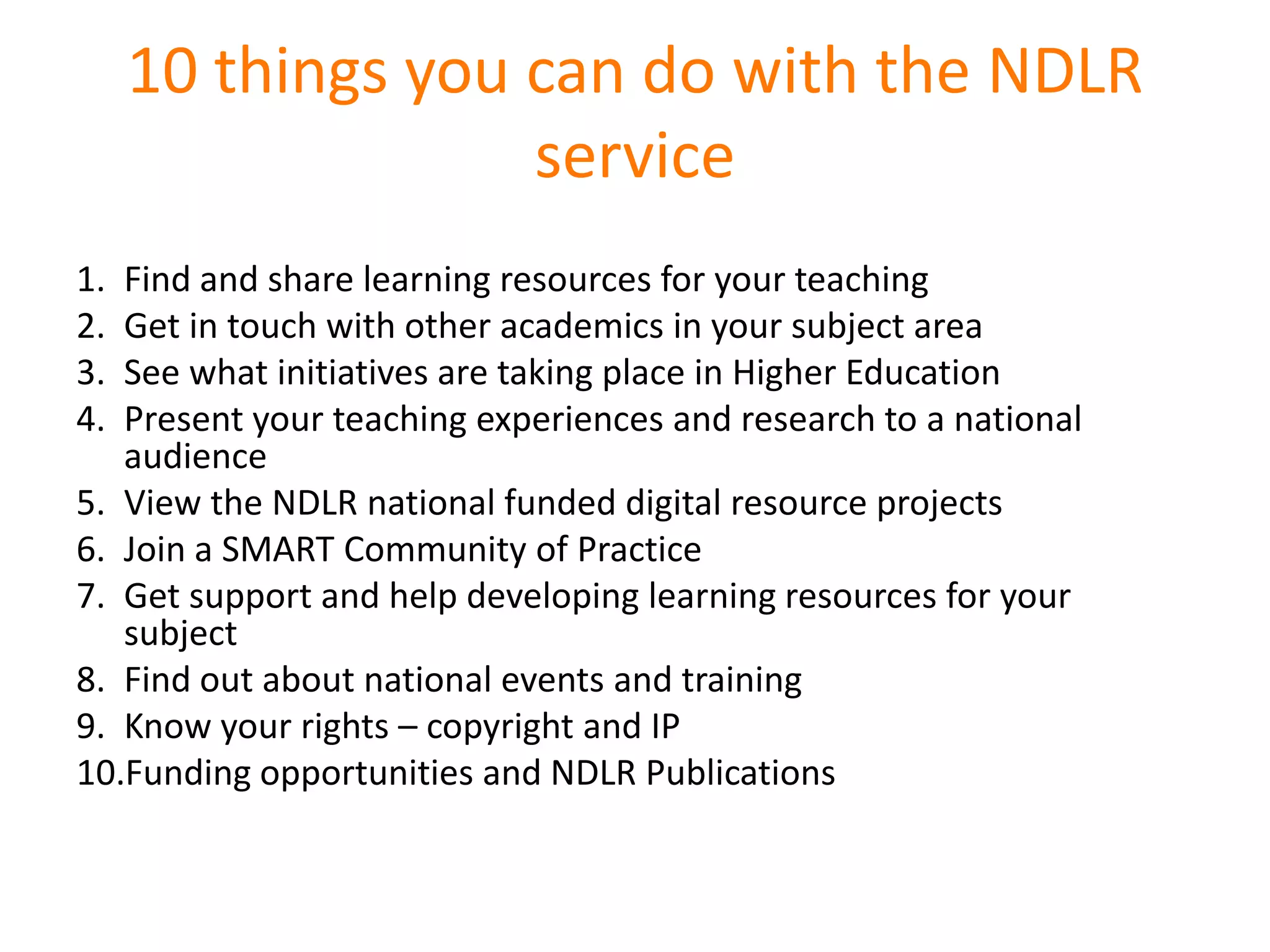 10 things you can do with the NDLR
                   service
1. Find and share learning resources for your teaching
2. Get in touch with other academics in your subject area
3. See what initiatives are taking place in Higher Education
4. Present your teaching experiences and research to a national
   audience
5. View the NDLR national funded digital resource projects
6. Join a SMART Community of Practice
7. Get support and help developing learning resources for your
   subject
8. Find out about national events and training
9. Know your rights – copyright and IP
10.Funding opportunities and NDLR Publications
 