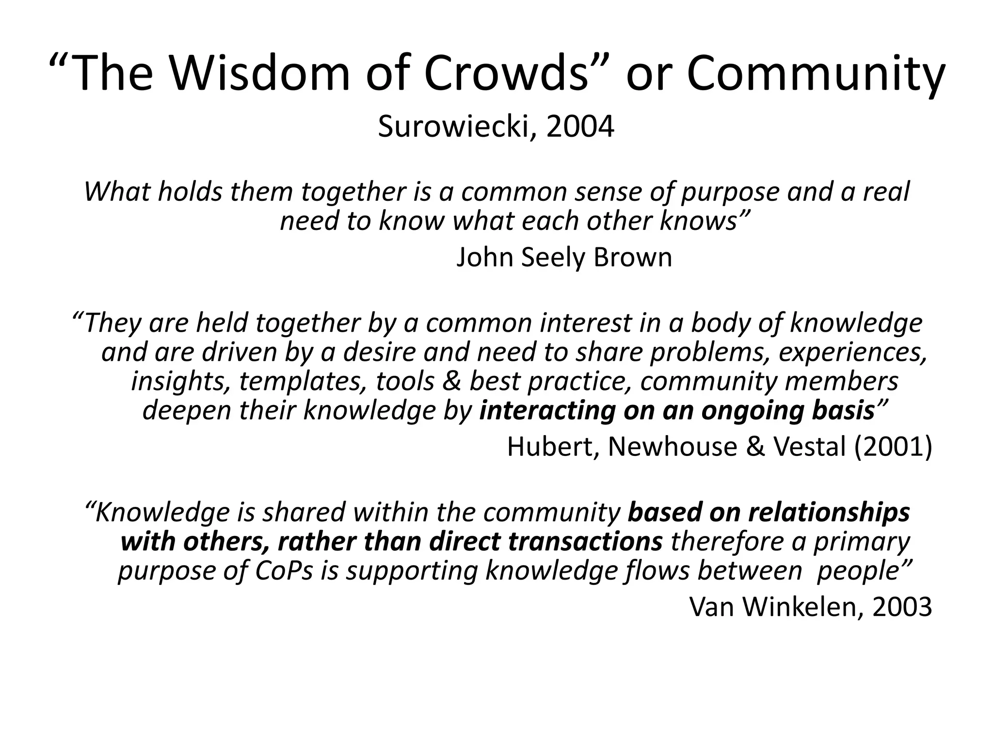 “The Wisdom of Crowds” or Community
                        Surowiecki, 2004
 What holds them together is a common sense of purpose and a real
               need to know what each other knows”
                              John Seely Brown

“They are held together by a common interest in a body of knowledge
  and are driven by a desire and need to share problems, experiences,
    insights, templates, tools & best practice, community members
     deepen their knowledge by interacting on an ongoing basis”
                                    Hubert, Newhouse & Vestal (2001)

 “Knowledge is shared within the community based on relationships
    with others, rather than direct transactions therefore a primary
   purpose of CoPs is supporting knowledge flows between people”
                                                   Van Winkelen, 2003
 